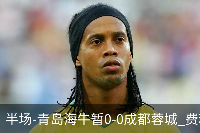 半场-青岛海牛暂0-0成都蓉城 费利佩兜射造险蓉城12脚仅1射正